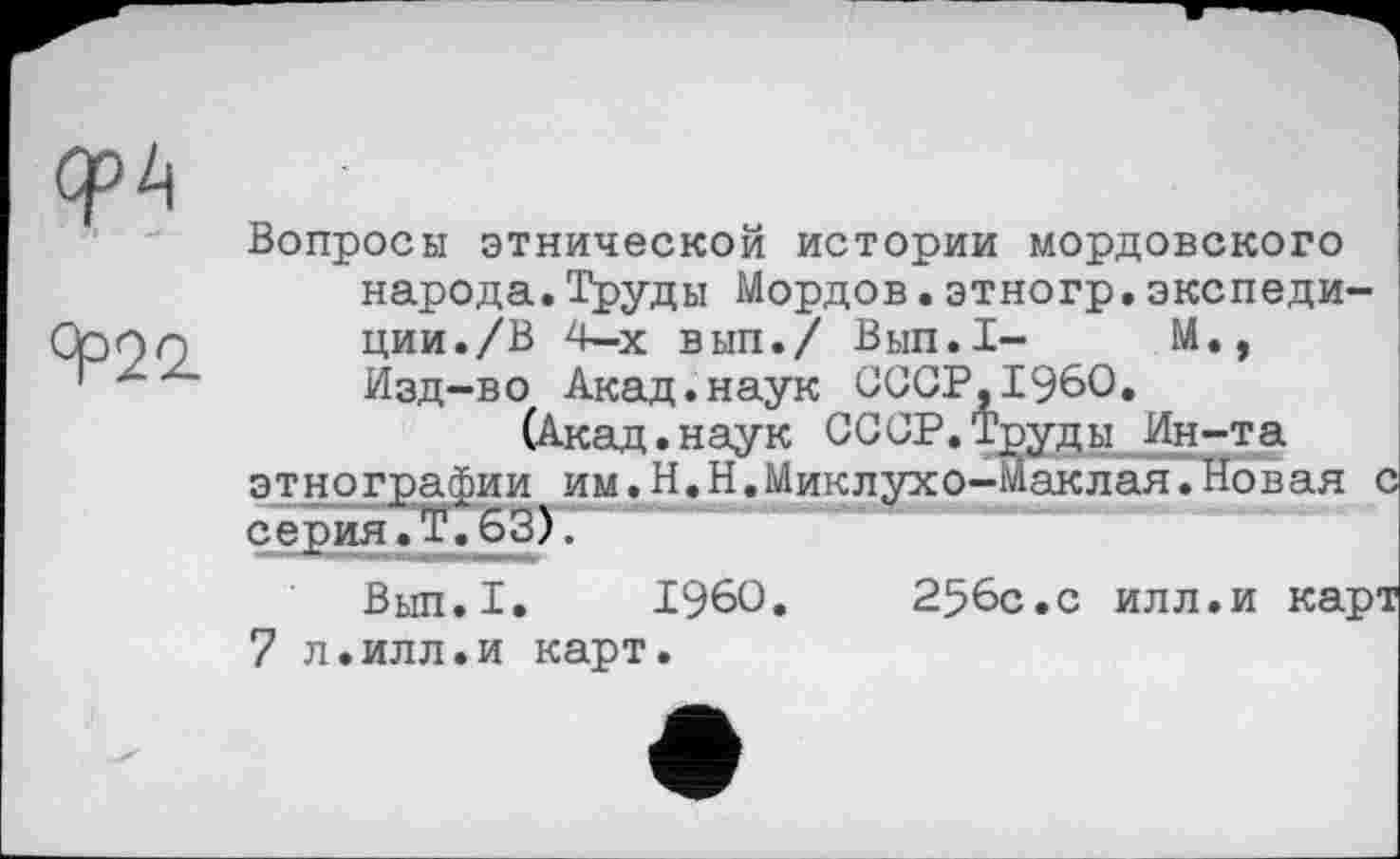 ﻿ОрР
9=22.
Вопросы этнической истории мордовского народа.Труды Мордов.этногр.экспедиции. /В 4-х вып./ Вып.1- М., Изд-во Акад.наук СССР,I960.
(Акад. наук СССР. Труды Ин-та этнографии им.Н.Н.Миклухо-Маклая.Новая с серия. Т. 63).
Вып.1. I960.	256с.с илл.и карт
7 л.илл.и карт.